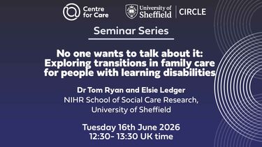 Logos for Centre for Care and CIRCLE. Text: "Seminar Series No one wants to talk about it: Exploring Transitions in family care for people with learning disabilities Tom Ryan and Elsie Ledger, NIHR School for Social Care Research, University of Sheffield Tuesday 16th June 2026 12:30-13:30 UK time"