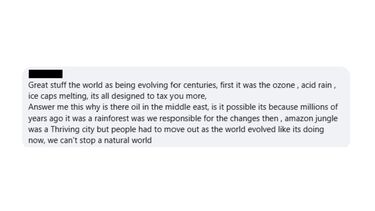 A screenshot from a comment section which reads: "Great stuff the world as being evolving for centuries, first it was the ozone , acid rain , ice caps melting, its all designed to tax you more, Answer me this why is there oil in the middle east, is it possible its because millions of years ago it was a rainforest was we responsible for the changes then , amazon jungle was a Thriving city but people had to move out as the world evolved like its doing now, we can't stop a natural world"